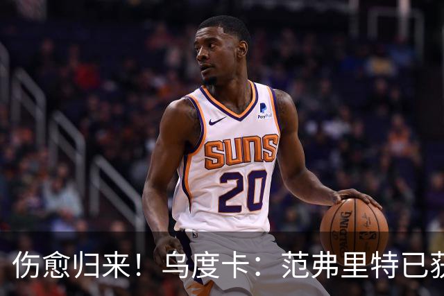 伤愈归来！乌度卡：范弗里特已获全面复出许可 近期状态很不错