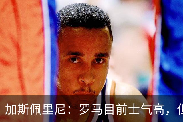 加斯佩里尼：罗马目前士气高，但别太自满