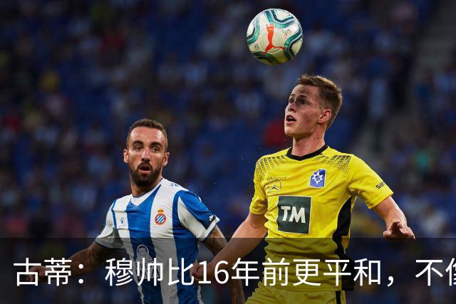 古蒂：穆帅比16年前更平和，不像第一次执教皇马时那样冲动了