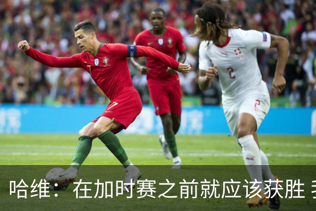 哈维：在加时赛之前就应该获胜 我们必须吸取教训