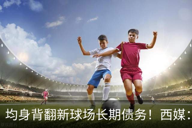 均身背翻新球场长期债务！西媒：巴萨2050年还清，皇马2053年还清