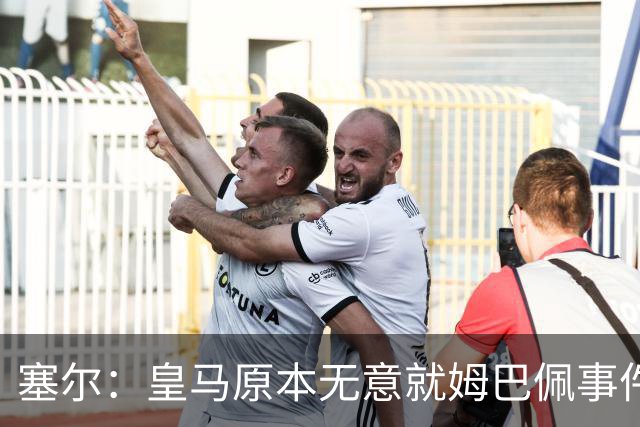 塞尔：皇马原本无意就姆巴佩事件发布声明，但因中国赞助被迫表态