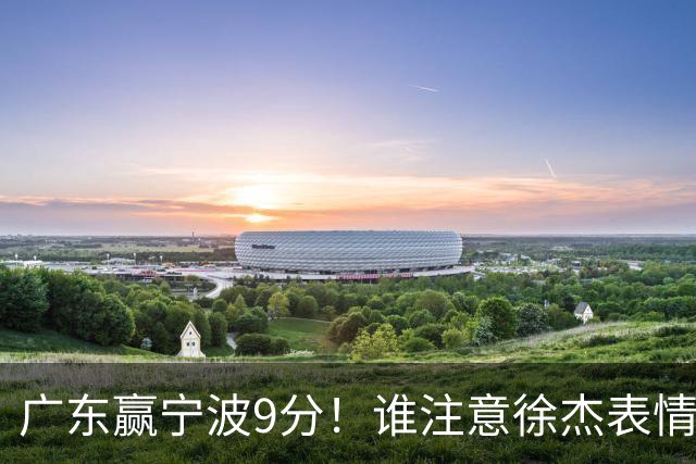 广东赢宁波9分！谁注意徐杰表情，官宣CBA第三份罚单！浙江和青岛遭重罚