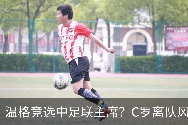 温格竞选中足联主席？C罗离队风波引热议