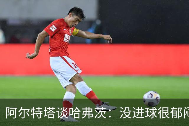 阿尔特塔谈哈弗茨：没进球很郁闷