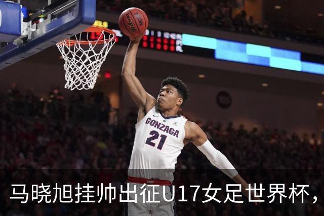 马晓旭挂帅出征U17女足世界杯，中国队首战三球完胜