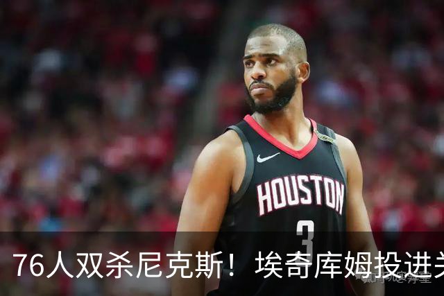 76人双杀尼克斯！埃奇库姆投进关键三分，詹皇20分