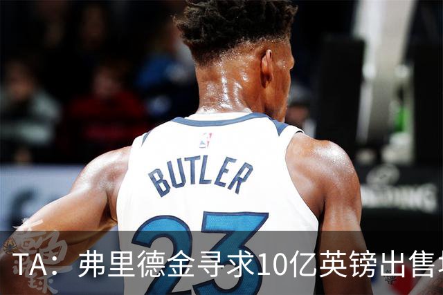 TA：弗里德金寻求10亿英镑出售埃弗顿股份，两年前3.3亿英镑收购